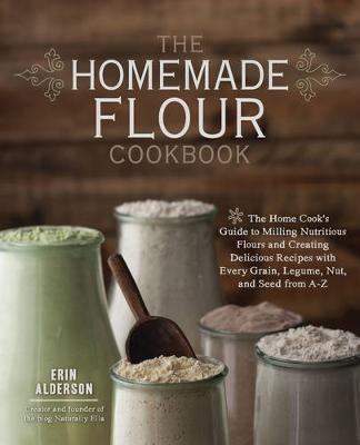 The Homemade Flour Cookbook: The Home Cook's Guide To Milling Nutritious Flours And Creating Delicious Recipes With Every Grain, Legume, Nut, And Seed From A-Z
